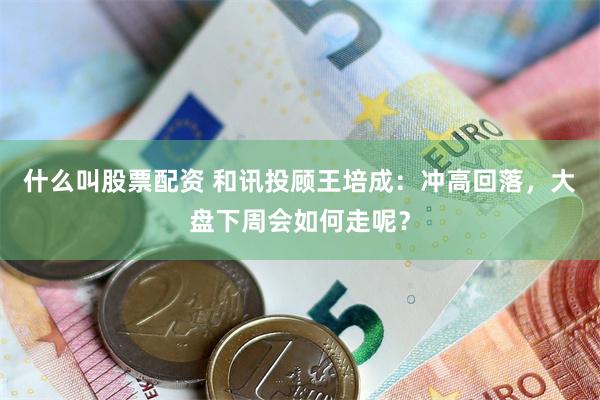 什么叫股票配资 和讯投顾王培成：冲高回落，大盘下周会如何走呢？