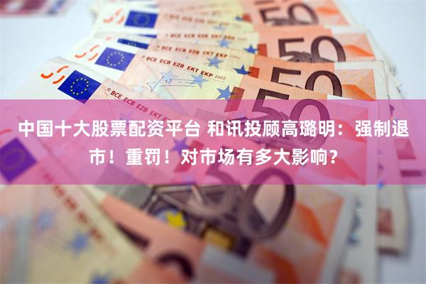 中国十大股票配资平台 和讯投顾高璐明：强制退市！重罚！对市场有多大影响？
