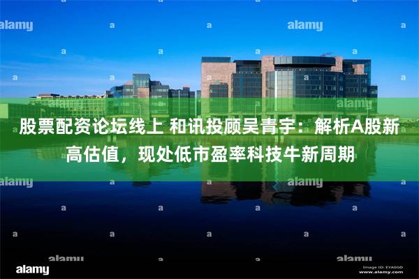 股票配资论坛线上 和讯投顾吴青宇：解析A股新高估值，现处低市盈率科技牛新周期