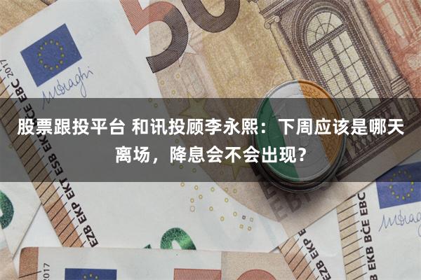 股票跟投平台 和讯投顾李永熙：下周应该是哪天离场，降息会不会出现？