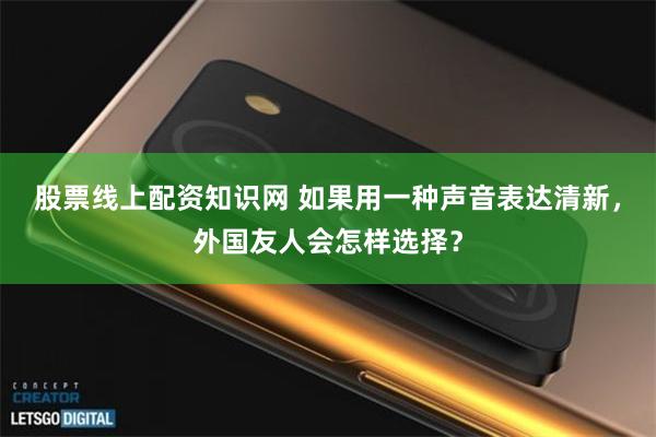 股票线上配资知识网 如果用一种声音表达清新，外国友人会怎样选择？