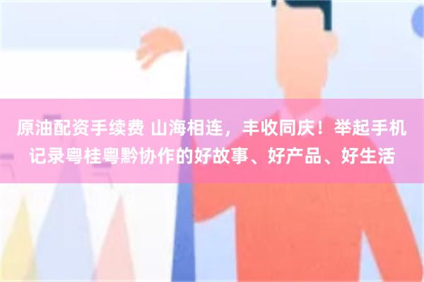 原油配资手续费 山海相连，丰收同庆！举起手机记录粤桂粤黔协作的好故事、好产品、好生活