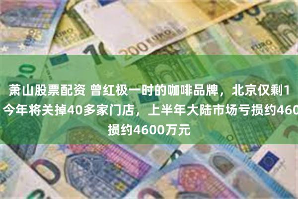 萧山股票配资 曾红极一时的咖啡品牌，北京仅剩1家店！今年将关掉40多家门店，上半年大陆市场亏损约4600万元