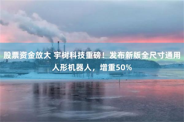 股票资金放大 宇树科技重磅！发布新版全尺寸通用人形机器人，增重50%
