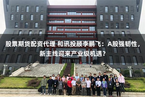 股票期货配资代理 和讯投顾李鹏飞：A股强韧性，新主线迎来产业级机遇？