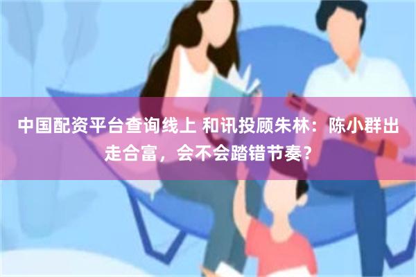 中国配资平台查询线上 和讯投顾朱林：陈小群出走合富，会不会踏错节奏？