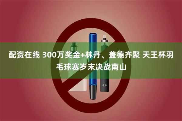 配资在线 300万奖金+林丹、盖德齐聚 天王杯羽毛球赛岁末决战南山