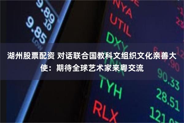 湖州股票配资 对话联合国教科文组织文化亲善大使：期待全球艺术家来粤交流