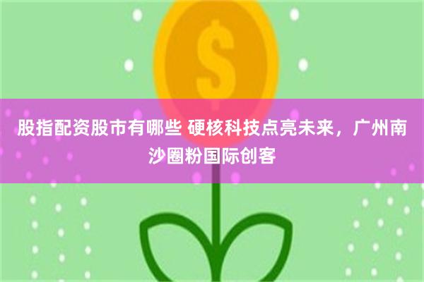 股指配资股市有哪些 硬核科技点亮未来，广州南沙圈粉国际创客