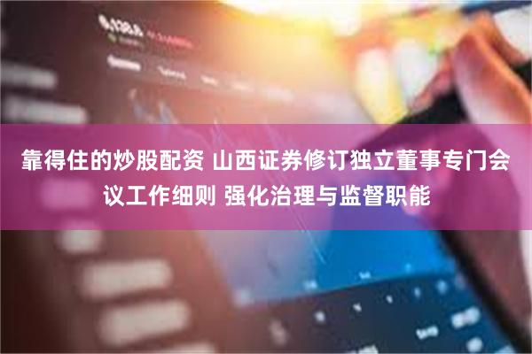 靠得住的炒股配资 山西证券修订独立董事专门会议工作细则 强化治理与监督职能