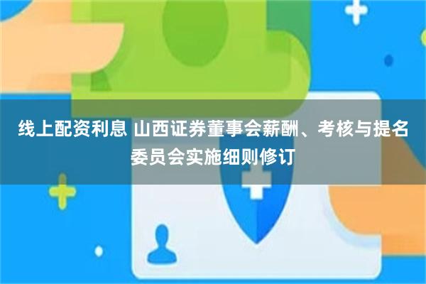线上配资利息 山西证券董事会薪酬、考核与提名委员会实施细则修订