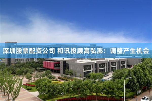 深圳股票配资公司 和讯投顾高弘澎：调整产生机会