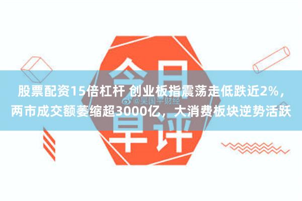 股票配资15倍杠杆 创业板指震荡走低跌近2%，两市成交额萎缩超3000亿，大消费板块逆势活跃