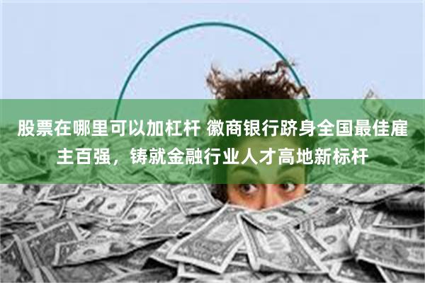 股票在哪里可以加杠杆 徽商银行跻身全国最佳雇主百强，铸就金融行业人才高地新标杆