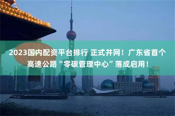 2023国内配资平台排行 正式并网！广东省首个高速公路“零碳管理中心”落成启用！
