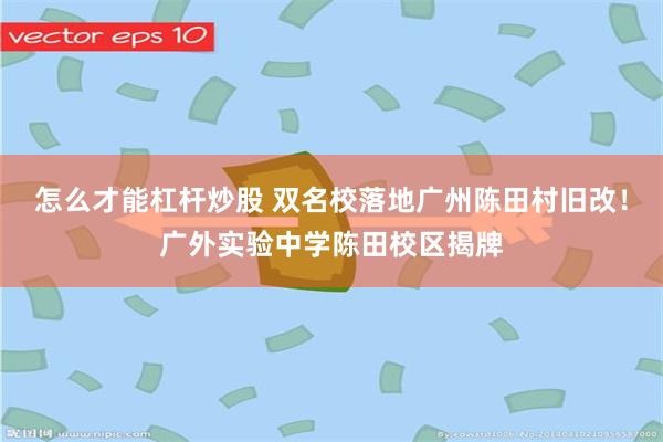 怎么才能杠杆炒股 双名校落地广州陈田村旧改！广外实验中学陈田校区揭牌