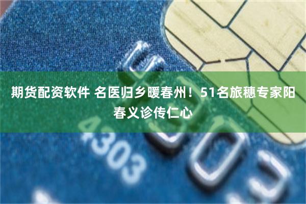 期货配资软件 名医归乡暖春州！51名旅穗专家阳春义诊传仁心