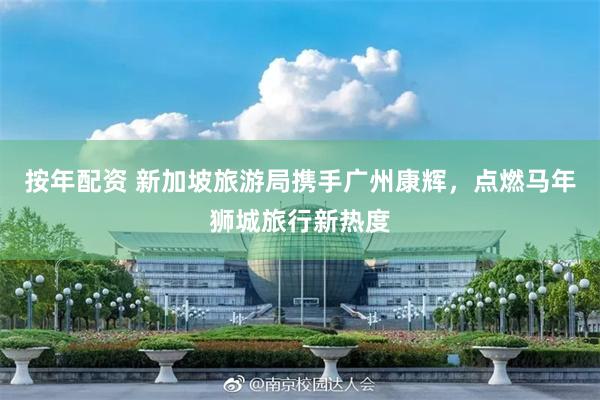 按年配资 新加坡旅游局携手广州康辉，点燃马年狮城旅行新热度