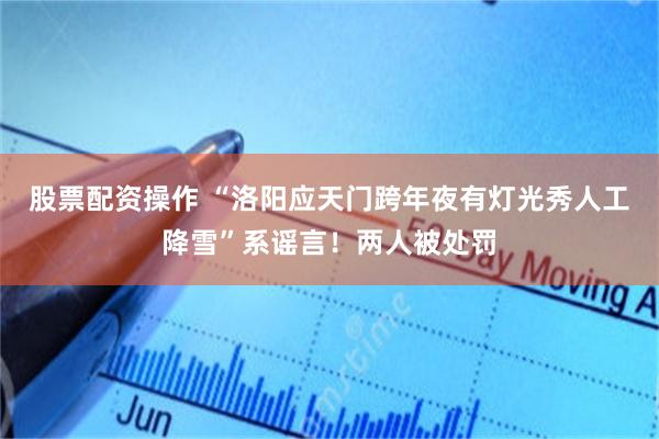 股票配资操作 “洛阳应天门跨年夜有灯光秀人工降雪”系谣言！两人被处罚