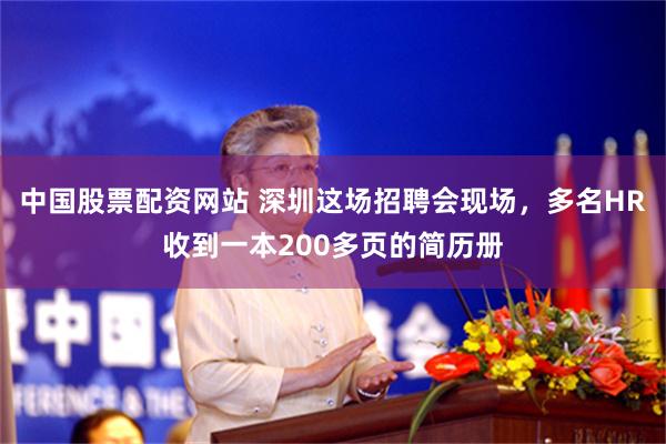 中国股票配资网站 深圳这场招聘会现场，多名HR收到一本200多页的简历册