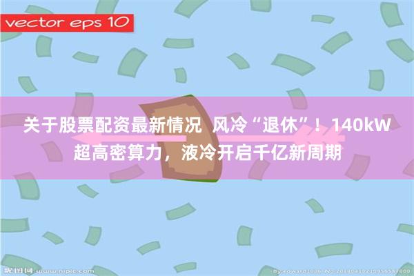 关于股票配资最新情况  风冷“退休”！140kW超高密算力，液冷开启千亿新周期