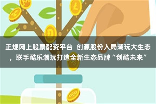 正规网上股票配资平台  创源股份入局潮玩大生态，联手酷乐潮玩打造全新生态品牌“创酷未来”