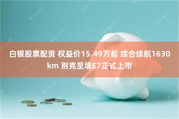 白银股票配资 权益价15.49万起 综合续航1630km 别克至境E7正式上市