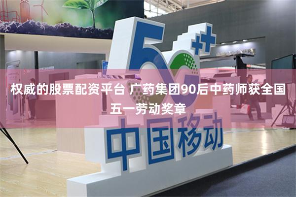 权威的股票配资平台 广药集团90后中药师获全国五一劳动奖章