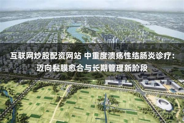 互联网炒股配资网站 中重度溃疡性结肠炎诊疗：迈向黏膜愈合与长期管理新阶段