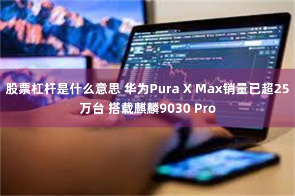 股票杠杆是什么意思 华为Pura X Max销量已超25万台 搭载麒麟9030 Pro