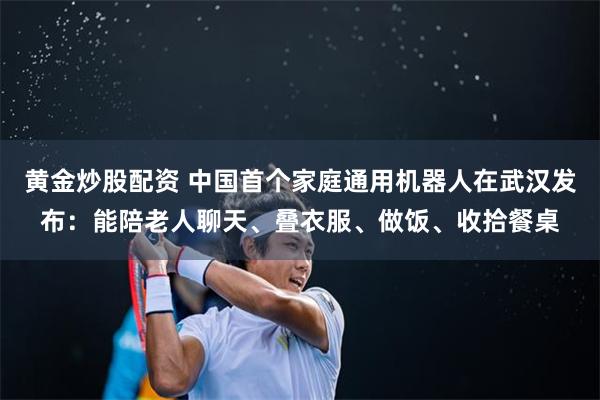 黄金炒股配资 中国首个家庭通用机器人在武汉发布：能陪老人聊天、叠衣服、做饭、收拾餐桌