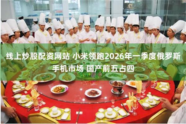 线上炒股配资网站 小米领跑2026年一季度俄罗斯手机市场 国产前五占四
