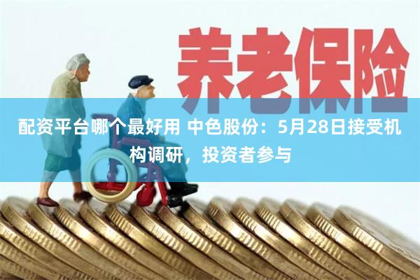 配资平台哪个最好用 中色股份：5月28日接受机构调研，投资者参与