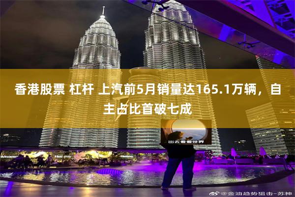 香港股票 杠杆 上汽前5月销量达165.1万辆，自主占比首破七成
