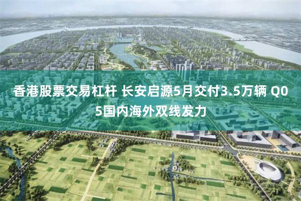 香港股票交易杠杆 长安启源5月交付3.5万辆 Q05国内海外双线发力