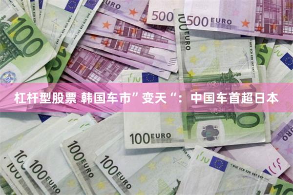 杠杆型股票 韩国车市”变天“:中国车首超日本