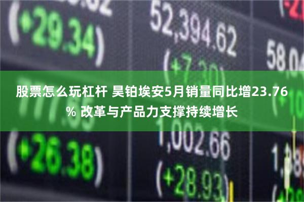 股票怎么玩杠杆 昊铂埃安5月销量同比增23.76% 改革与产品力支撑持续增长