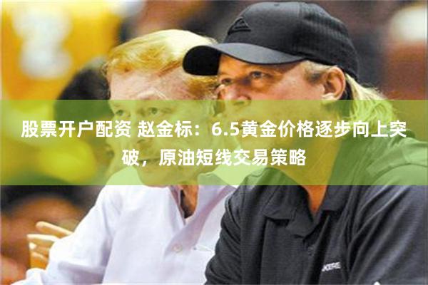 股票开户配资 赵金标：6.5黄金价格逐步向上突破，原油短线交易策略