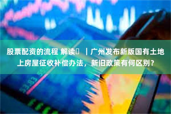 股票配资的流程 解读‌｜广州发布新版国有土地上房屋征收补偿办法，新旧政策有何区别？