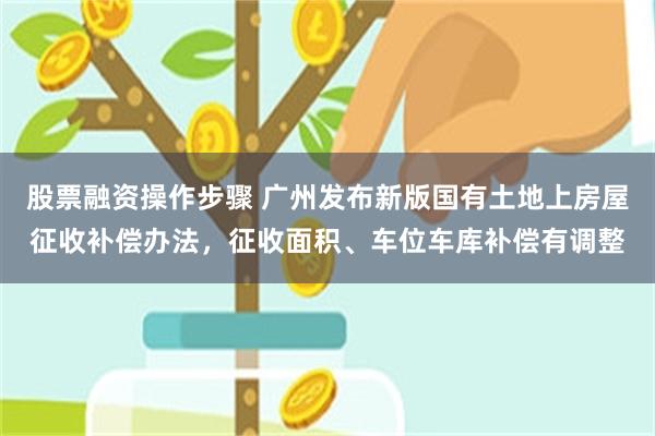 股票融资操作步骤 广州发布新版国有土地上房屋征收补偿办法，征收面积、车位车库补偿有调整