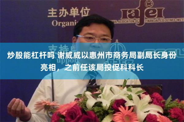 炒股能杠杆吗 谢威威以惠州市商务局副局长身份亮相，之前任该局投促科科长