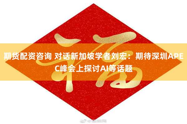 期货配资咨询 对话新加坡学者刘宏：期待深圳APEC峰会上探讨AI等话题
