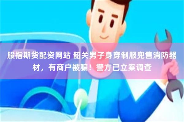 股指期货配资网站 韶关男子身穿制服兜售消防器材，有商户被骗！警方已立案调查