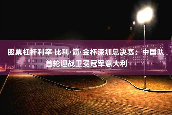 股票杠杆利率 比利·简·金杯深圳总决赛：中国队首轮迎战卫冕冠军意大利