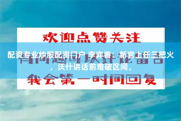 配资专业炒股配资门户 李弈善:新官上任三把火,沃什讲话前难破区间。