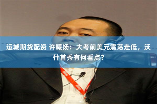 运城期货配资 许曦扬:大考前美元震荡走低,沃什首秀有何看点?
