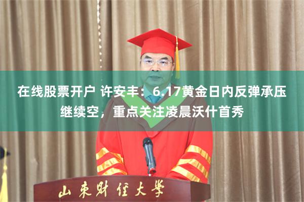在线股票开户 许安丰：6.17黄金日内反弹承压继续空，重点关注凌晨沃什首秀