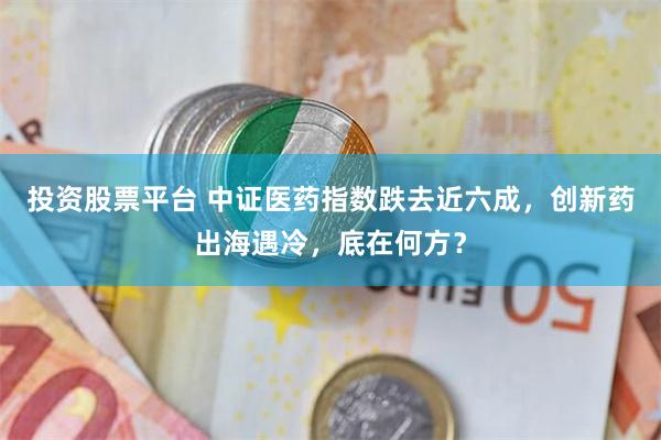 投资股票平台 中证医药指数跌去近六成，创新药出海遇冷，底在何方？