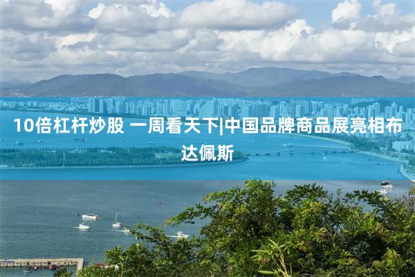 10倍杠杆炒股 一周看天下|中国品牌商品展亮相布达佩斯