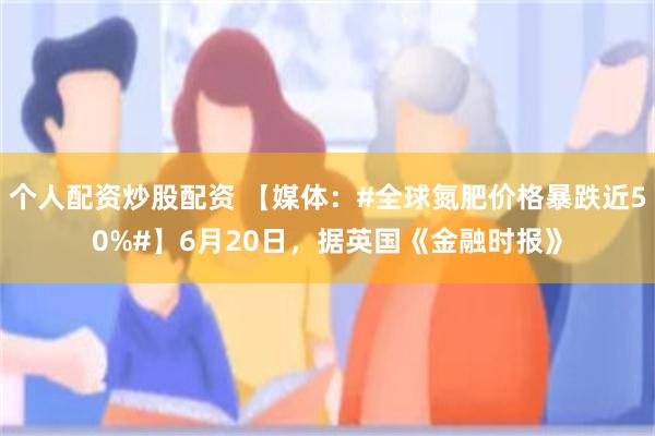 个人配资炒股配资 【媒体：#全球氮肥价格暴跌近50%#】6月20日，据英国《金融时报》